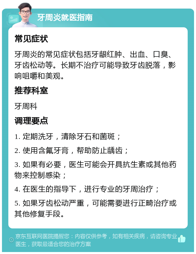 牙周炎就医指南 常见症状 牙周炎的常见症状包括牙龈红肿、出血、口臭、牙齿松动等。长期不治疗可能导致牙齿脱落，影响咀嚼和美观。 推荐科室 牙周科 调理要点 1. 定期洗牙，清除牙石和菌斑； 2. 使用含氟牙膏，帮助防止龋齿； 3. 如果有必要，医生可能会开具抗生素或其他药物来控制感染； 4. 在医生的指导下，进行专业的牙周治疗； 5. 如果牙齿松动严重，可能需要进行正畸治疗或其他修复手段。