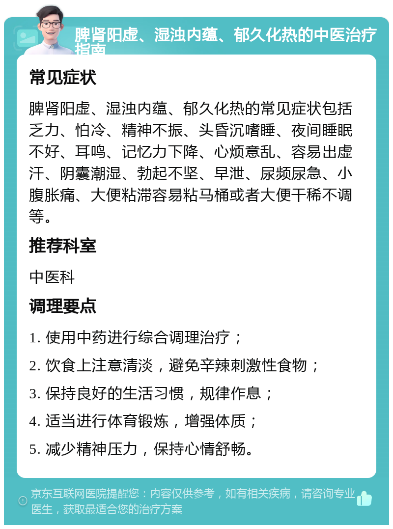 脾肾阳虚、湿浊内蕴、郁久化热的中医治疗指南 常见症状 脾肾阳虚、湿浊内蕴、郁久化热的常见症状包括乏力、怕冷、精神不振、头昏沉嗜睡、夜间睡眠不好、耳鸣、记忆力下降、心烦意乱、容易出虚汗、阴囊潮湿、勃起不坚、早泄、尿频尿急、小腹胀痛、大便粘滞容易粘马桶或者大便干稀不调等。 推荐科室 中医科 调理要点 1. 使用中药进行综合调理治疗； 2. 饮食上注意清淡，避免辛辣刺激性食物； 3. 保持良好的生活习惯，规律作息； 4. 适当进行体育锻炼，增强体质； 5. 减少精神压力，保持心情舒畅。