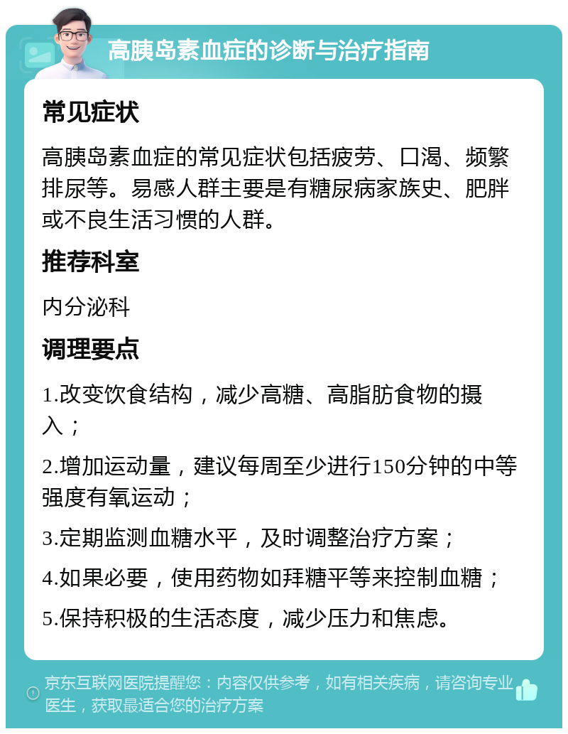 高胰岛素血症的诊断与治疗指南 常见症状 高胰岛素血症的常见症状包括疲劳、口渴、频繁排尿等。易感人群主要是有糖尿病家族史、肥胖或不良生活习惯的人群。 推荐科室 内分泌科 调理要点 1.改变饮食结构，减少高糖、高脂肪食物的摄入； 2.增加运动量，建议每周至少进行150分钟的中等强度有氧运动； 3.定期监测血糖水平，及时调整治疗方案； 4.如果必要，使用药物如拜糖平等来控制血糖； 5.保持积极的生活态度，减少压力和焦虑。