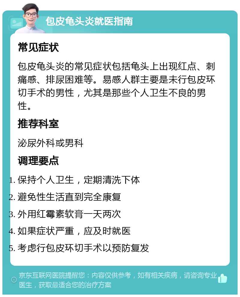 包皮龟头炎就医指南 常见症状 包皮龟头炎的常见症状包括龟头上出现红点、刺痛感、排尿困难等。易感人群主要是未行包皮环切手术的男性，尤其是那些个人卫生不良的男性。 推荐科室 泌尿外科或男科 调理要点 保持个人卫生，定期清洗下体 避免性生活直到完全康复 外用红霉素软膏一天两次 如果症状严重，应及时就医 考虑行包皮环切手术以预防复发