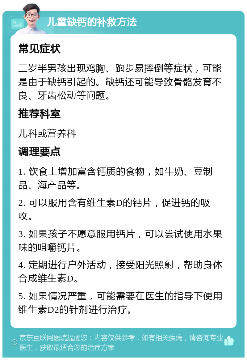 儿童缺钙的补救方法 常见症状 三岁半男孩出现鸡胸、跑步易摔倒等症状，可能是由于缺钙引起的。缺钙还可能导致骨骼发育不良、牙齿松动等问题。 推荐科室 儿科或营养科 调理要点 1. 饮食上增加富含钙质的食物，如牛奶、豆制品、海产品等。 2. 可以服用含有维生素D的钙片，促进钙的吸收。 3. 如果孩子不愿意服用钙片，可以尝试使用水果味的咀嚼钙片。 4. 定期进行户外活动，接受阳光照射，帮助身体合成维生素D。 5. 如果情况严重，可能需要在医生的指导下使用维生素D2的针剂进行治疗。