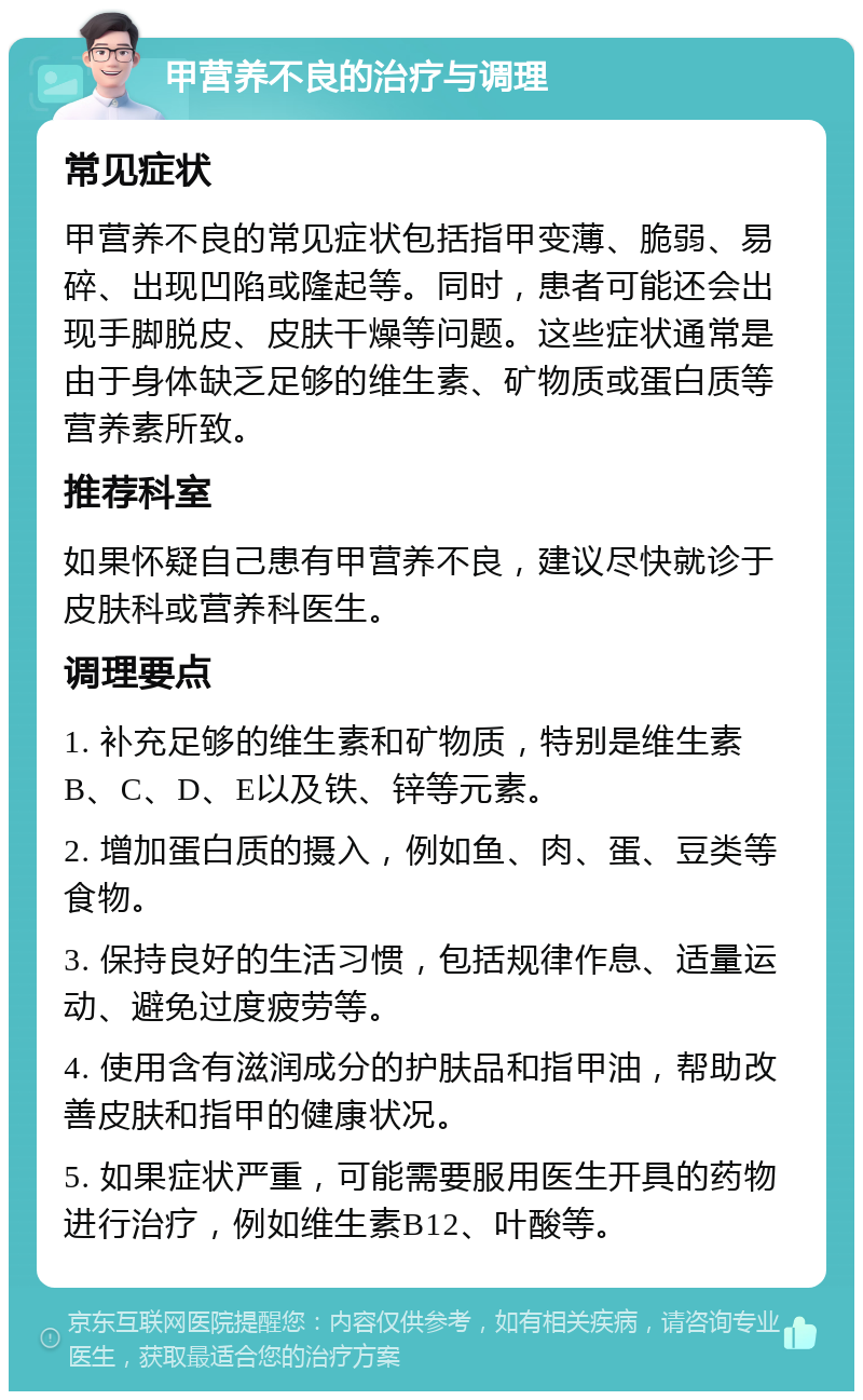 甲营养不良的治疗与调理 常见症状 甲营养不良的常见症状包括指甲变薄、脆弱、易碎、出现凹陷或隆起等。同时，患者可能还会出现手脚脱皮、皮肤干燥等问题。这些症状通常是由于身体缺乏足够的维生素、矿物质或蛋白质等营养素所致。 推荐科室 如果怀疑自己患有甲营养不良，建议尽快就诊于皮肤科或营养科医生。 调理要点 1. 补充足够的维生素和矿物质，特别是维生素B、C、D、E以及铁、锌等元素。 2. 增加蛋白质的摄入，例如鱼、肉、蛋、豆类等食物。 3. 保持良好的生活习惯，包括规律作息、适量运动、避免过度疲劳等。 4. 使用含有滋润成分的护肤品和指甲油，帮助改善皮肤和指甲的健康状况。 5. 如果症状严重，可能需要服用医生开具的药物进行治疗，例如维生素B12、叶酸等。