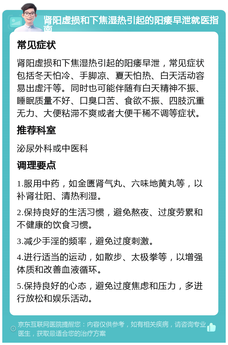 肾阳虚损和下焦湿热引起的阳痿早泄就医指南 常见症状 肾阳虚损和下焦湿热引起的阳痿早泄，常见症状包括冬天怕冷、手脚凉、夏天怕热、白天活动容易出虚汗等。同时也可能伴随有白天精神不振、睡眠质量不好、口臭口苦、食欲不振、四肢沉重无力、大便粘滞不爽或者大便干稀不调等症状。 推荐科室 泌尿外科或中医科 调理要点 1.服用中药，如金匮肾气丸、六味地黄丸等，以补肾壮阳、清热利湿。 2.保持良好的生活习惯，避免熬夜、过度劳累和不健康的饮食习惯。 3.减少手淫的频率，避免过度刺激。 4.进行适当的运动，如散步、太极拳等，以增强体质和改善血液循环。 5.保持良好的心态，避免过度焦虑和压力，多进行放松和娱乐活动。