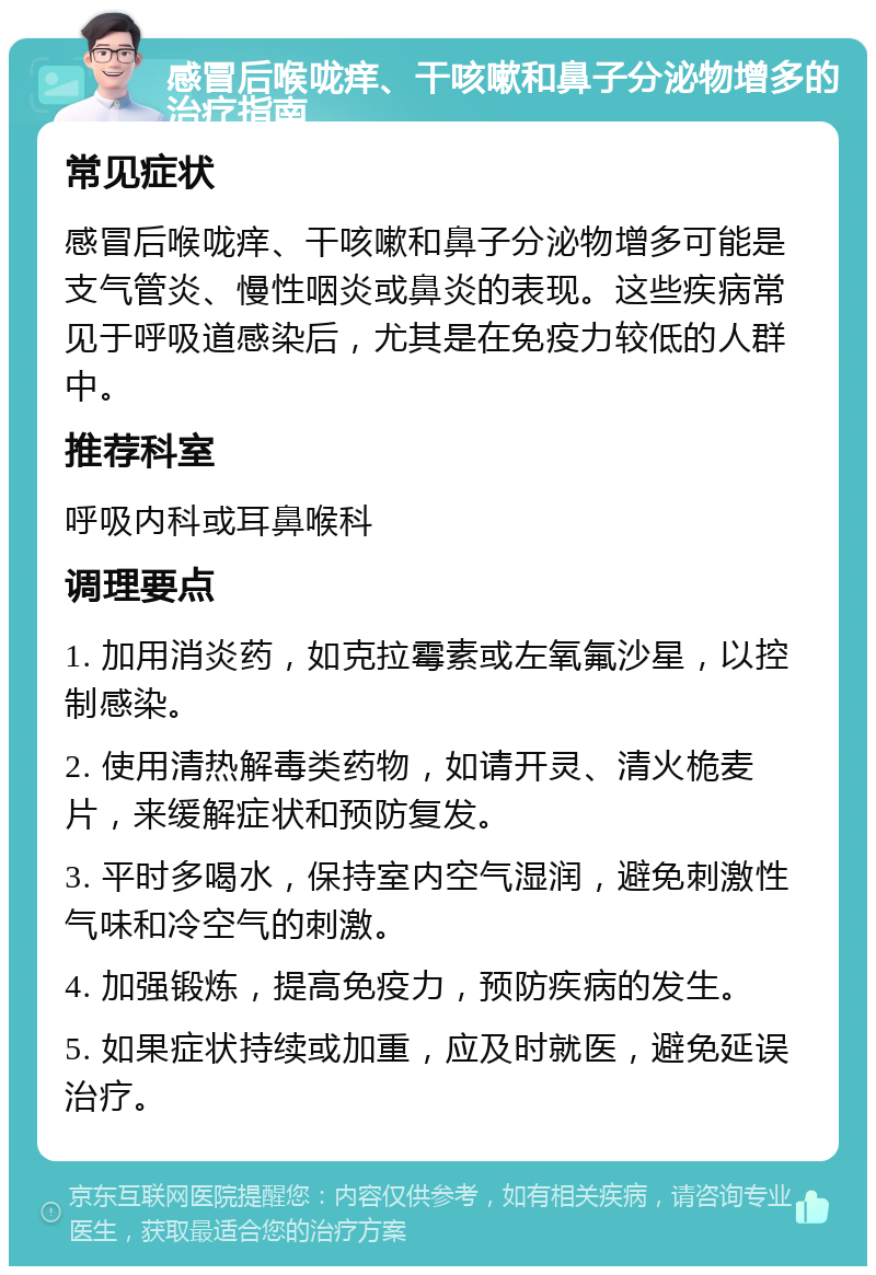 感冒后喉咙痒、干咳嗽和鼻子分泌物增多的治疗指南 常见症状 感冒后喉咙痒、干咳嗽和鼻子分泌物增多可能是支气管炎、慢性咽炎或鼻炎的表现。这些疾病常见于呼吸道感染后，尤其是在免疫力较低的人群中。 推荐科室 呼吸内科或耳鼻喉科 调理要点 1. 加用消炎药，如克拉霉素或左氧氟沙星，以控制感染。 2. 使用清热解毒类药物，如请开灵、清火桅麦片，来缓解症状和预防复发。 3. 平时多喝水，保持室内空气湿润，避免刺激性气味和冷空气的刺激。 4. 加强锻炼，提高免疫力，预防疾病的发生。 5. 如果症状持续或加重，应及时就医，避免延误治疗。