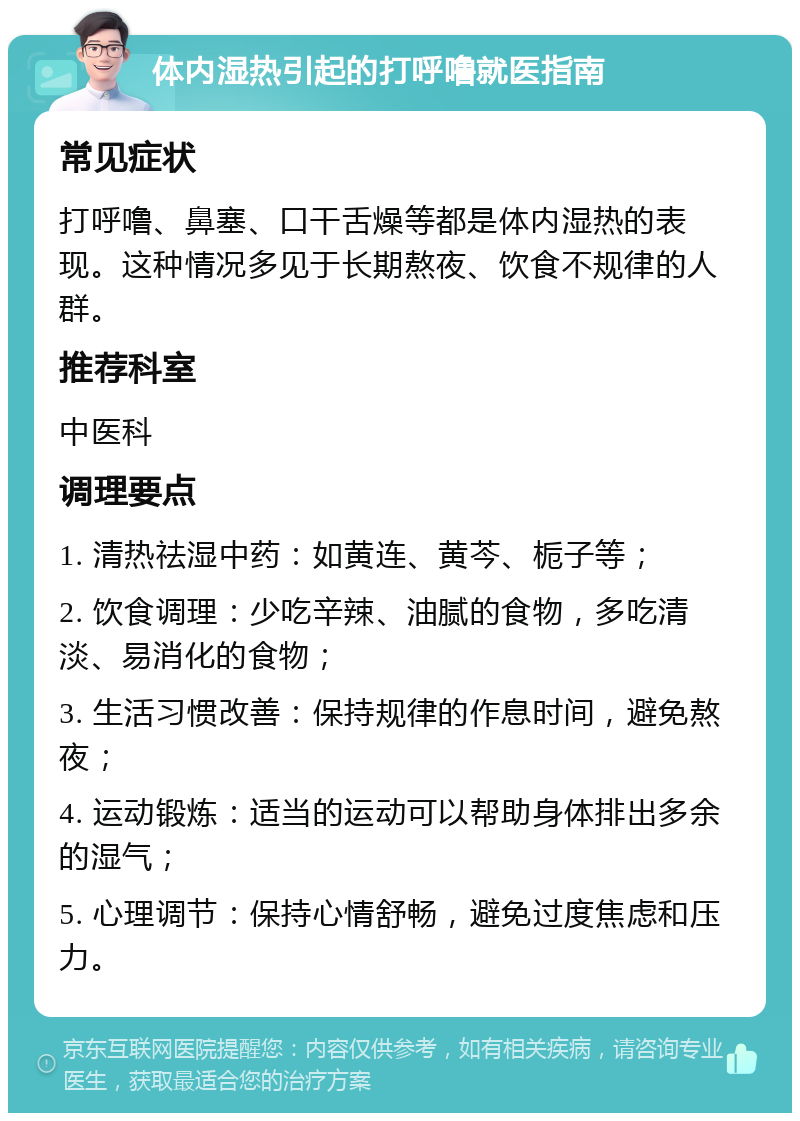 体内湿热引起的打呼噜就医指南 常见症状 打呼噜、鼻塞、口干舌燥等都是体内湿热的表现。这种情况多见于长期熬夜、饮食不规律的人群。 推荐科室 中医科 调理要点 1. 清热祛湿中药：如黄连、黄芩、栀子等； 2. 饮食调理：少吃辛辣、油腻的食物，多吃清淡、易消化的食物； 3. 生活习惯改善：保持规律的作息时间，避免熬夜； 4. 运动锻炼：适当的运动可以帮助身体排出多余的湿气； 5. 心理调节：保持心情舒畅，避免过度焦虑和压力。