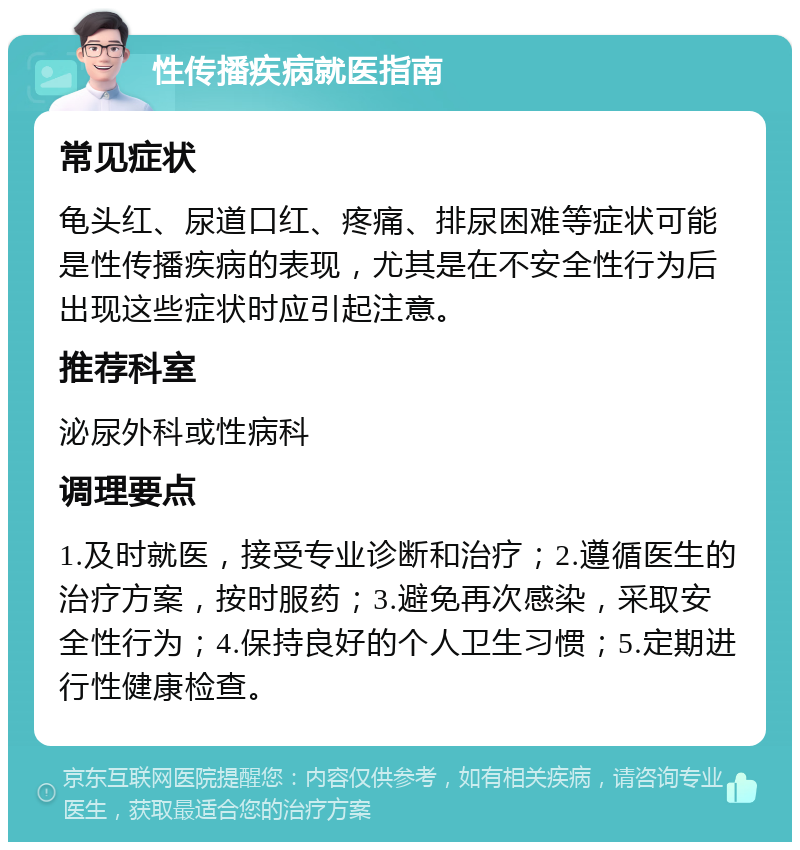 性传播疾病就医指南 常见症状 龟头红、尿道口红、疼痛、排尿困难等症状可能是性传播疾病的表现，尤其是在不安全性行为后出现这些症状时应引起注意。 推荐科室 泌尿外科或性病科 调理要点 1.及时就医，接受专业诊断和治疗；2.遵循医生的治疗方案，按时服药；3.避免再次感染，采取安全性行为；4.保持良好的个人卫生习惯；5.定期进行性健康检查。