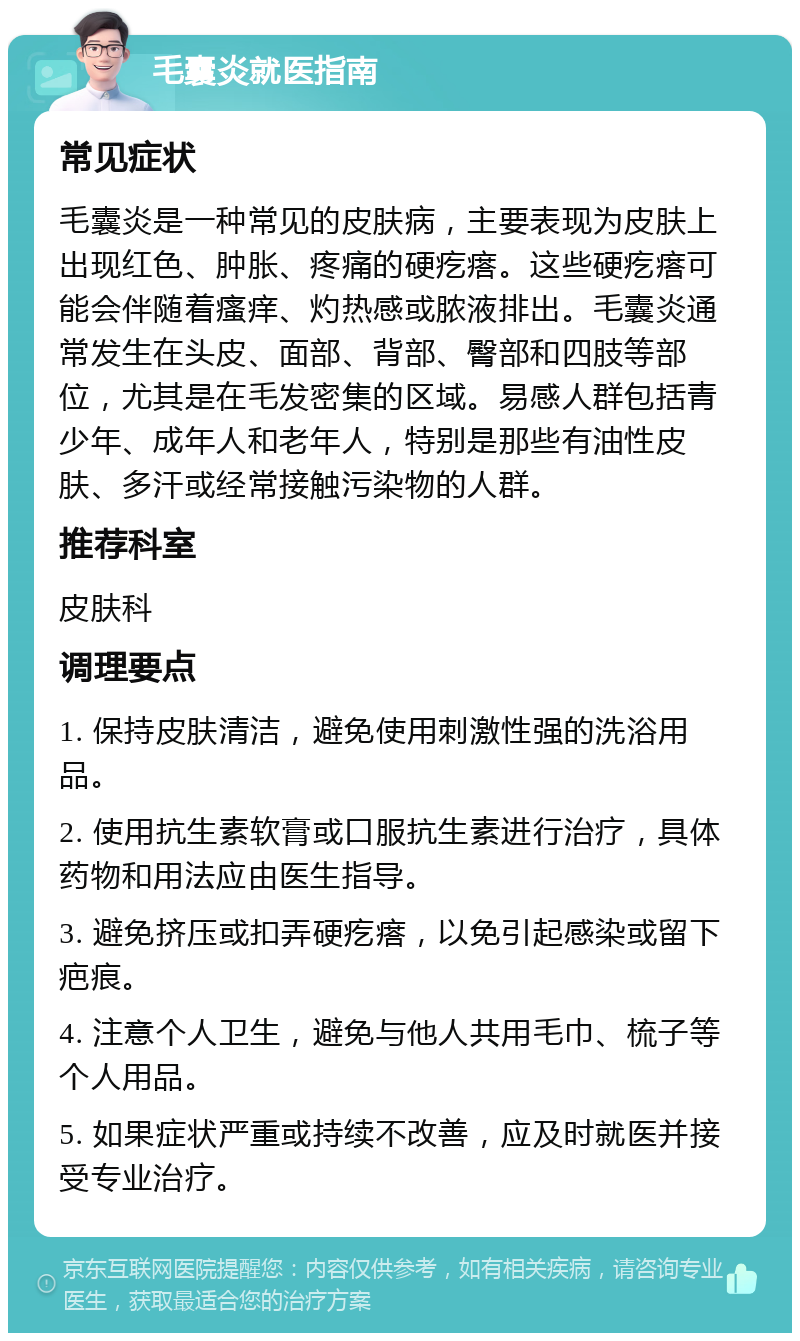 毛囊炎就医指南 常见症状 毛囊炎是一种常见的皮肤病，主要表现为皮肤上出现红色、肿胀、疼痛的硬疙瘩。这些硬疙瘩可能会伴随着瘙痒、灼热感或脓液排出。毛囊炎通常发生在头皮、面部、背部、臀部和四肢等部位，尤其是在毛发密集的区域。易感人群包括青少年、成年人和老年人，特别是那些有油性皮肤、多汗或经常接触污染物的人群。 推荐科室 皮肤科 调理要点 1. 保持皮肤清洁，避免使用刺激性强的洗浴用品。 2. 使用抗生素软膏或口服抗生素进行治疗，具体药物和用法应由医生指导。 3. 避免挤压或扣弄硬疙瘩，以免引起感染或留下疤痕。 4. 注意个人卫生，避免与他人共用毛巾、梳子等个人用品。 5. 如果症状严重或持续不改善，应及时就医并接受专业治疗。