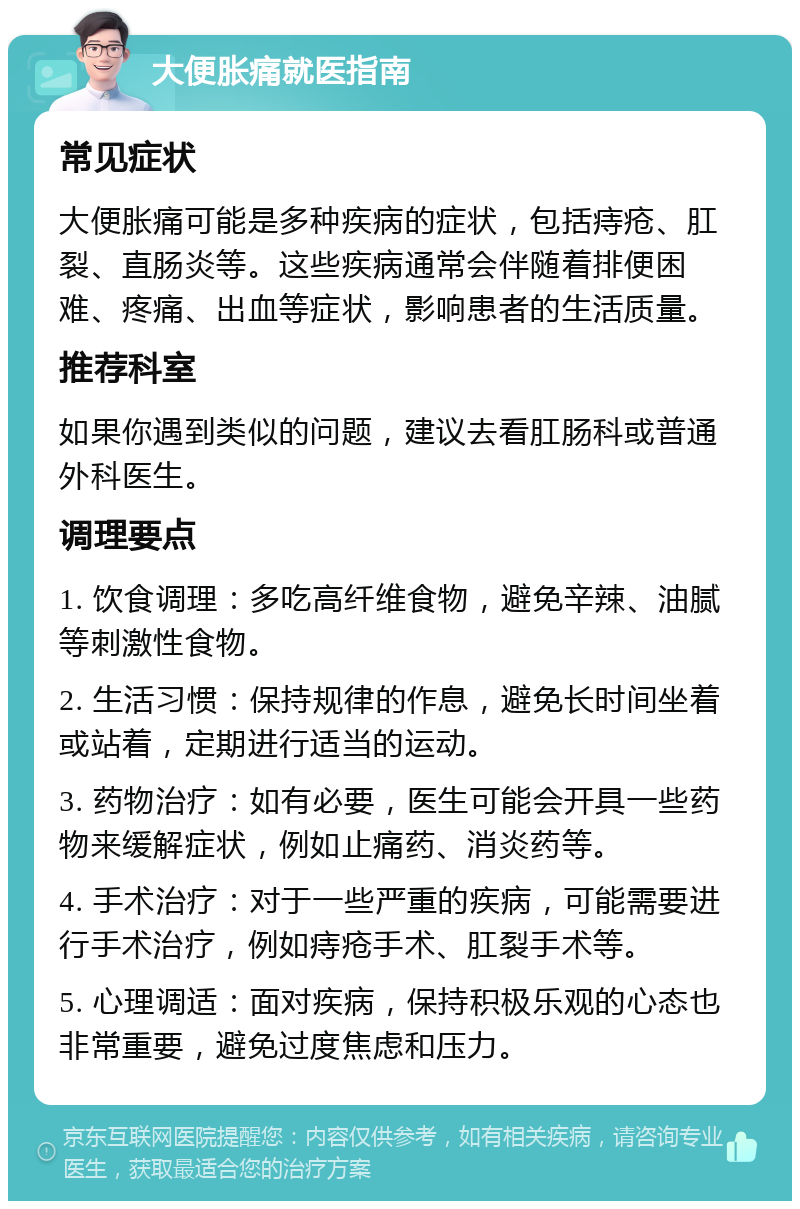 大便胀痛就医指南 常见症状 大便胀痛可能是多种疾病的症状，包括痔疮、肛裂、直肠炎等。这些疾病通常会伴随着排便困难、疼痛、出血等症状，影响患者的生活质量。 推荐科室 如果你遇到类似的问题，建议去看肛肠科或普通外科医生。 调理要点 1. 饮食调理：多吃高纤维食物，避免辛辣、油腻等刺激性食物。 2. 生活习惯：保持规律的作息，避免长时间坐着或站着，定期进行适当的运动。 3. 药物治疗：如有必要，医生可能会开具一些药物来缓解症状，例如止痛药、消炎药等。 4. 手术治疗：对于一些严重的疾病，可能需要进行手术治疗，例如痔疮手术、肛裂手术等。 5. 心理调适：面对疾病，保持积极乐观的心态也非常重要，避免过度焦虑和压力。