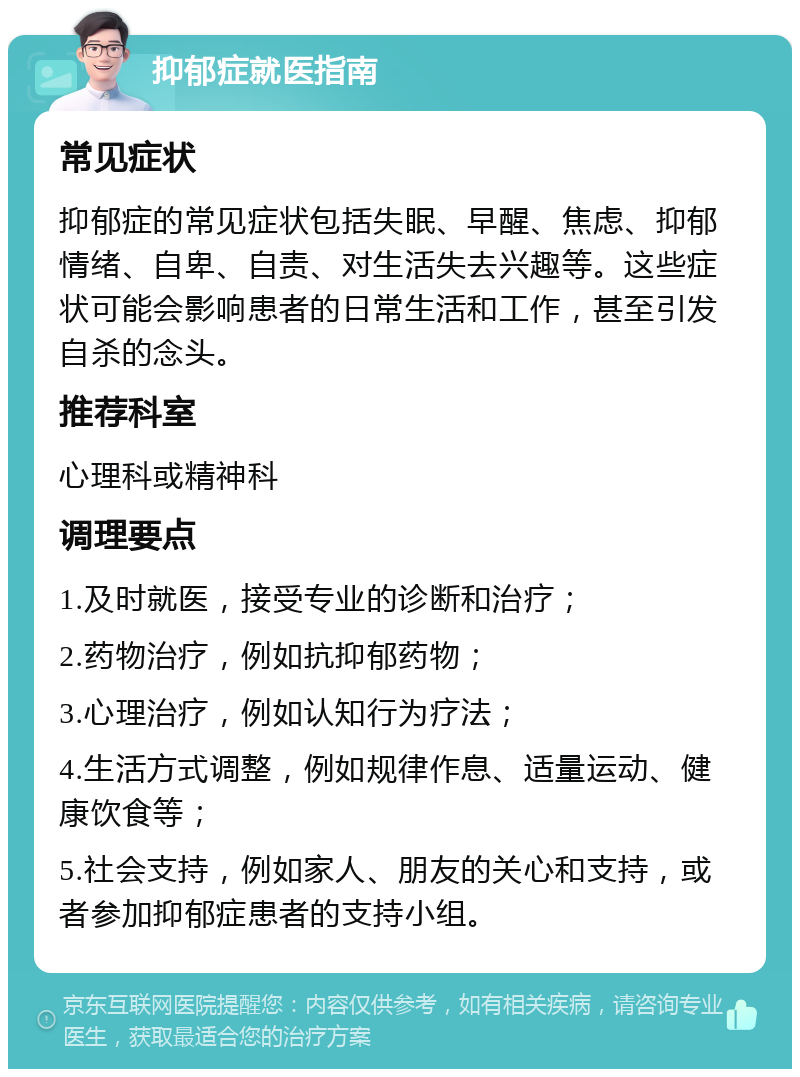 抑郁症就医指南 常见症状 抑郁症的常见症状包括失眠、早醒、焦虑、抑郁情绪、自卑、自责、对生活失去兴趣等。这些症状可能会影响患者的日常生活和工作，甚至引发自杀的念头。 推荐科室 心理科或精神科 调理要点 1.及时就医，接受专业的诊断和治疗； 2.药物治疗，例如抗抑郁药物； 3.心理治疗，例如认知行为疗法； 4.生活方式调整，例如规律作息、适量运动、健康饮食等； 5.社会支持，例如家人、朋友的关心和支持，或者参加抑郁症患者的支持小组。