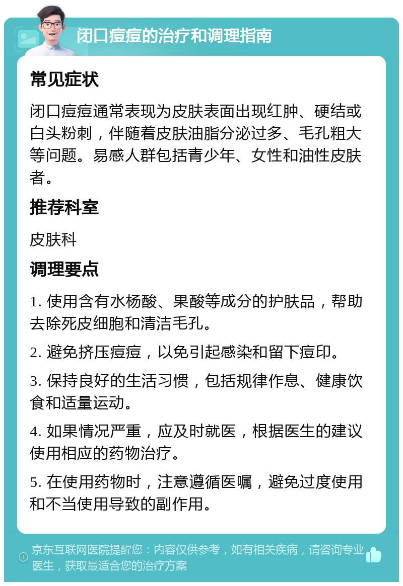 闭口痘痘的治疗和调理指南 常见症状 闭口痘痘通常表现为皮肤表面出现红肿、硬结或白头粉刺，伴随着皮肤油脂分泌过多、毛孔粗大等问题。易感人群包括青少年、女性和油性皮肤者。 推荐科室 皮肤科 调理要点 1. 使用含有水杨酸、果酸等成分的护肤品，帮助去除死皮细胞和清洁毛孔。 2. 避免挤压痘痘，以免引起感染和留下痘印。 3. 保持良好的生活习惯，包括规律作息、健康饮食和适量运动。 4. 如果情况严重，应及时就医，根据医生的建议使用相应的药物治疗。 5. 在使用药物时，注意遵循医嘱，避免过度使用和不当使用导致的副作用。