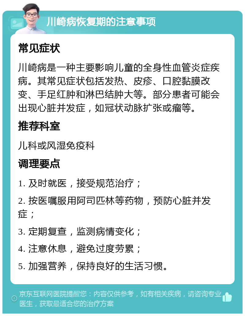 川崎病恢复期的注意事项 常见症状 川崎病是一种主要影响儿童的全身性血管炎症疾病。其常见症状包括发热、皮疹、口腔黏膜改变、手足红肿和淋巴结肿大等。部分患者可能会出现心脏并发症，如冠状动脉扩张或瘤等。 推荐科室 儿科或风湿免疫科 调理要点 1. 及时就医，接受规范治疗； 2. 按医嘱服用阿司匹林等药物，预防心脏并发症； 3. 定期复查，监测病情变化； 4. 注意休息，避免过度劳累； 5. 加强营养，保持良好的生活习惯。