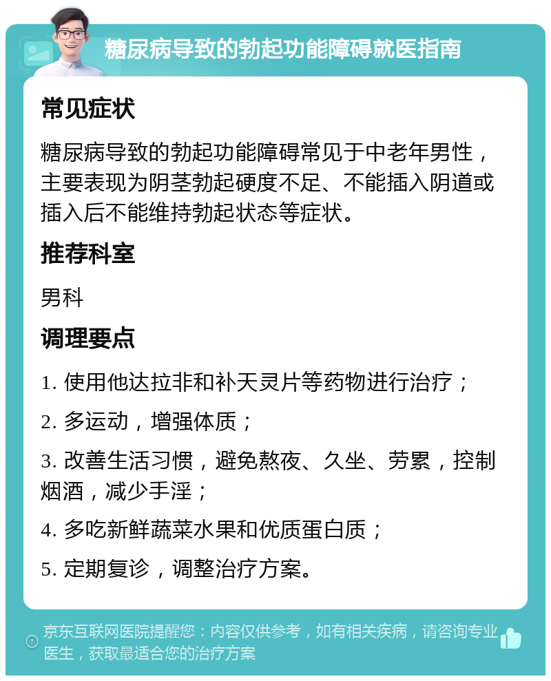 糖尿病导致的勃起功能障碍就医指南 常见症状 糖尿病导致的勃起功能障碍常见于中老年男性，主要表现为阴茎勃起硬度不足、不能插入阴道或插入后不能维持勃起状态等症状。 推荐科室 男科 调理要点 1. 使用他达拉非和补天灵片等药物进行治疗； 2. 多运动，增强体质； 3. 改善生活习惯，避免熬夜、久坐、劳累，控制烟酒，减少手淫； 4. 多吃新鲜蔬菜水果和优质蛋白质； 5. 定期复诊，调整治疗方案。