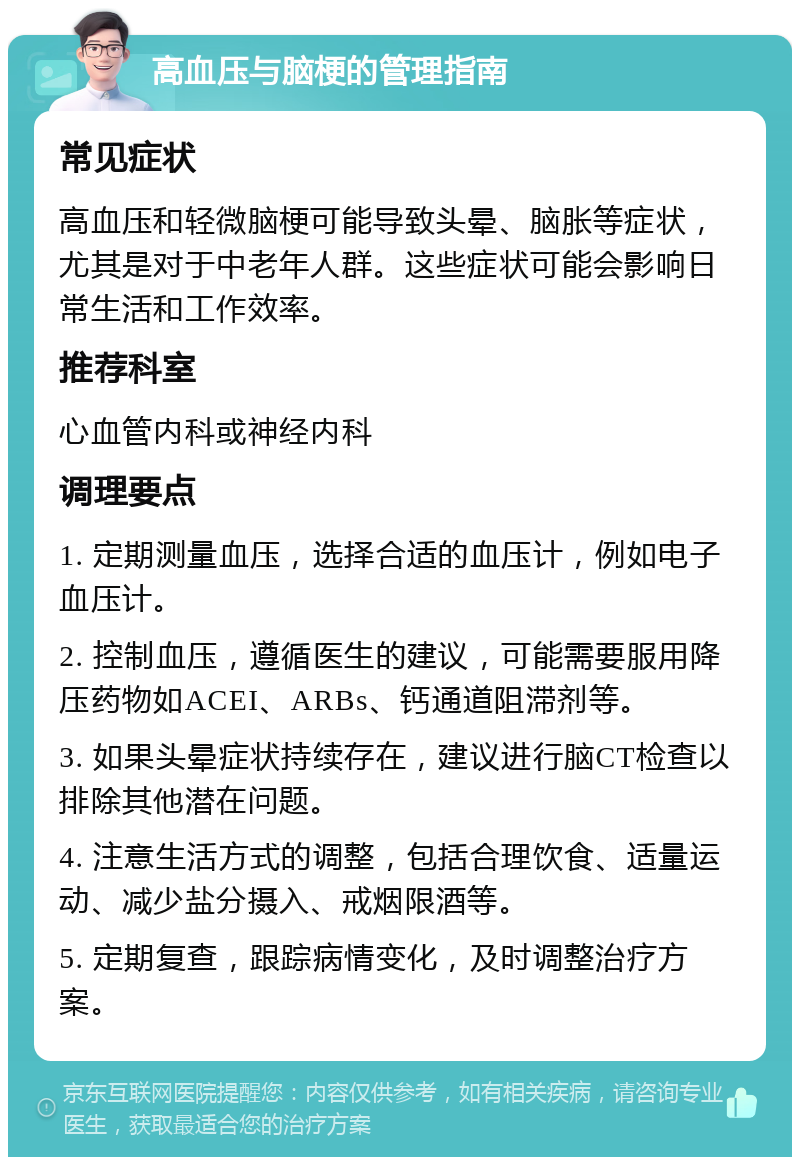 高血压与脑梗的管理指南 常见症状 高血压和轻微脑梗可能导致头晕、脑胀等症状，尤其是对于中老年人群。这些症状可能会影响日常生活和工作效率。 推荐科室 心血管内科或神经内科 调理要点 1. 定期测量血压，选择合适的血压计，例如电子血压计。 2. 控制血压，遵循医生的建议，可能需要服用降压药物如ACEI、ARBs、钙通道阻滞剂等。 3. 如果头晕症状持续存在，建议进行脑CT检查以排除其他潜在问题。 4. 注意生活方式的调整，包括合理饮食、适量运动、减少盐分摄入、戒烟限酒等。 5. 定期复查，跟踪病情变化，及时调整治疗方案。