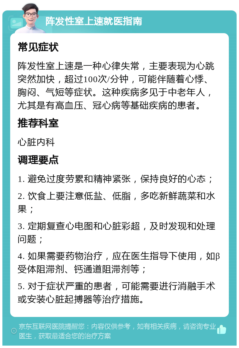 阵发性室上速就医指南 常见症状 阵发性室上速是一种心律失常，主要表现为心跳突然加快，超过100次/分钟，可能伴随着心悸、胸闷、气短等症状。这种疾病多见于中老年人，尤其是有高血压、冠心病等基础疾病的患者。 推荐科室 心脏内科 调理要点 1. 避免过度劳累和精神紧张，保持良好的心态； 2. 饮食上要注意低盐、低脂，多吃新鲜蔬菜和水果； 3. 定期复查心电图和心脏彩超，及时发现和处理问题； 4. 如果需要药物治疗，应在医生指导下使用，如β受体阻滞剂、钙通道阻滞剂等； 5. 对于症状严重的患者，可能需要进行消融手术或安装心脏起搏器等治疗措施。