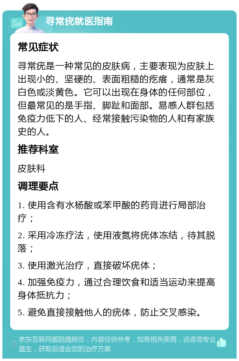 寻常疣就医指南 常见症状 寻常疣是一种常见的皮肤病，主要表现为皮肤上出现小的、坚硬的、表面粗糙的疙瘩，通常是灰白色或淡黄色。它可以出现在身体的任何部位，但最常见的是手指、脚趾和面部。易感人群包括免疫力低下的人、经常接触污染物的人和有家族史的人。 推荐科室 皮肤科 调理要点 1. 使用含有水杨酸或苯甲酸的药膏进行局部治疗； 2. 采用冷冻疗法，使用液氮将疣体冻结，待其脱落； 3. 使用激光治疗，直接破坏疣体； 4. 加强免疫力，通过合理饮食和适当运动来提高身体抵抗力； 5. 避免直接接触他人的疣体，防止交叉感染。