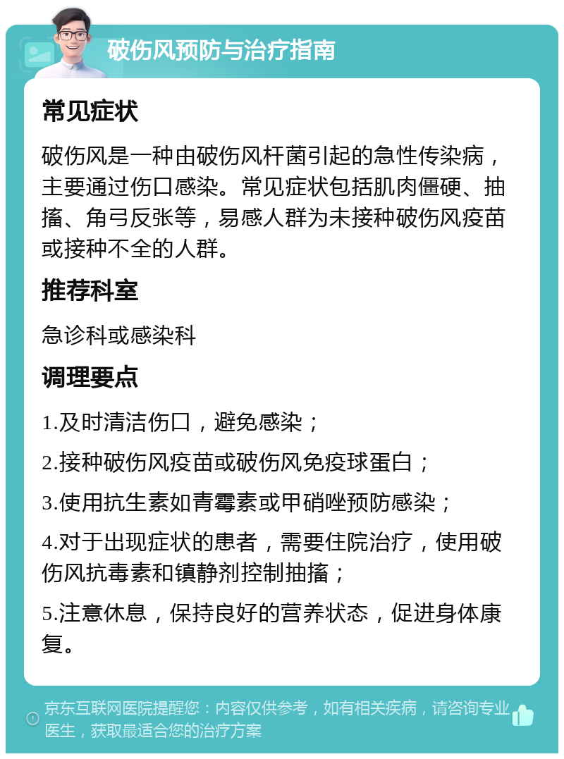 破伤风预防与治疗指南 常见症状 破伤风是一种由破伤风杆菌引起的急性传染病，主要通过伤口感染。常见症状包括肌肉僵硬、抽搐、角弓反张等，易感人群为未接种破伤风疫苗或接种不全的人群。 推荐科室 急诊科或感染科 调理要点 1.及时清洁伤口，避免感染； 2.接种破伤风疫苗或破伤风免疫球蛋白； 3.使用抗生素如青霉素或甲硝唑预防感染； 4.对于出现症状的患者，需要住院治疗，使用破伤风抗毒素和镇静剂控制抽搐； 5.注意休息，保持良好的营养状态，促进身体康复。