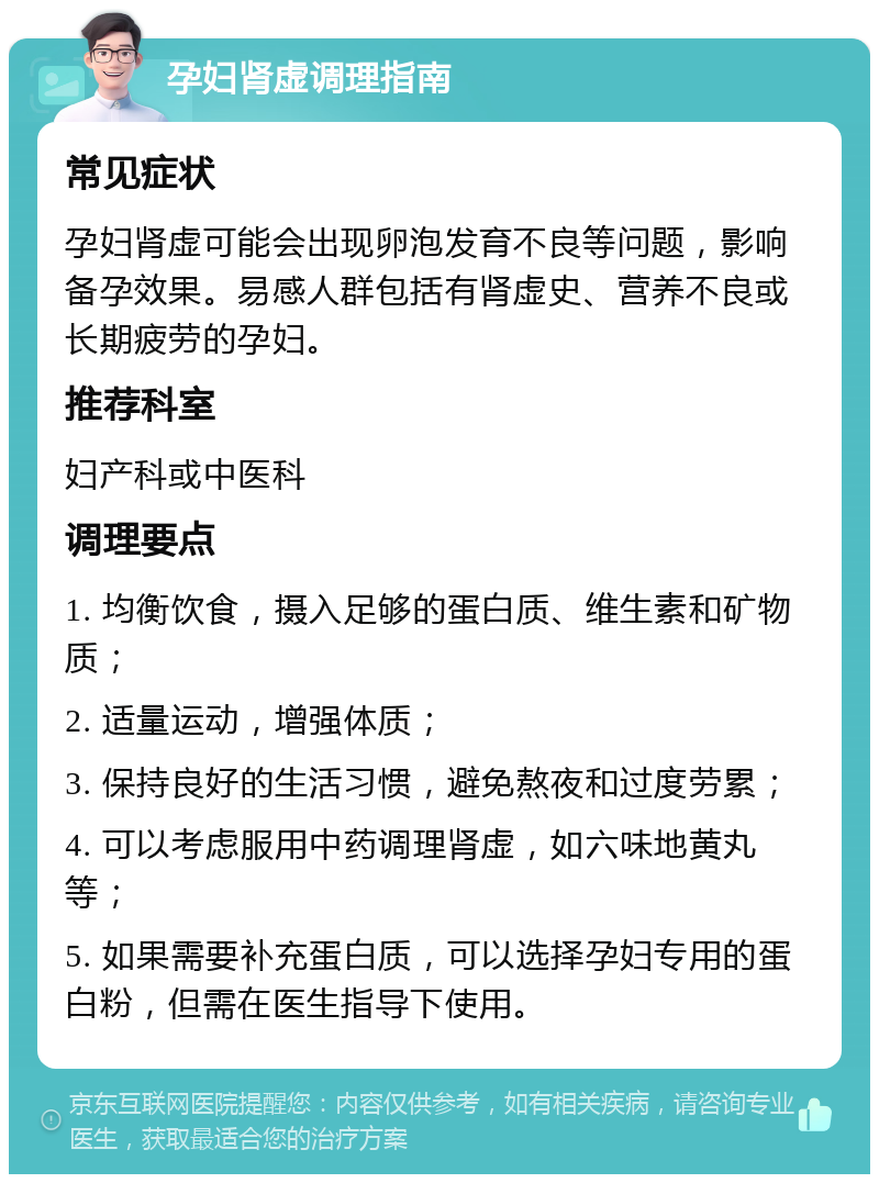 孕妇肾虚调理指南 常见症状 孕妇肾虚可能会出现卵泡发育不良等问题，影响备孕效果。易感人群包括有肾虚史、营养不良或长期疲劳的孕妇。 推荐科室 妇产科或中医科 调理要点 1. 均衡饮食，摄入足够的蛋白质、维生素和矿物质； 2. 适量运动，增强体质； 3. 保持良好的生活习惯，避免熬夜和过度劳累； 4. 可以考虑服用中药调理肾虚，如六味地黄丸等； 5. 如果需要补充蛋白质，可以选择孕妇专用的蛋白粉，但需在医生指导下使用。