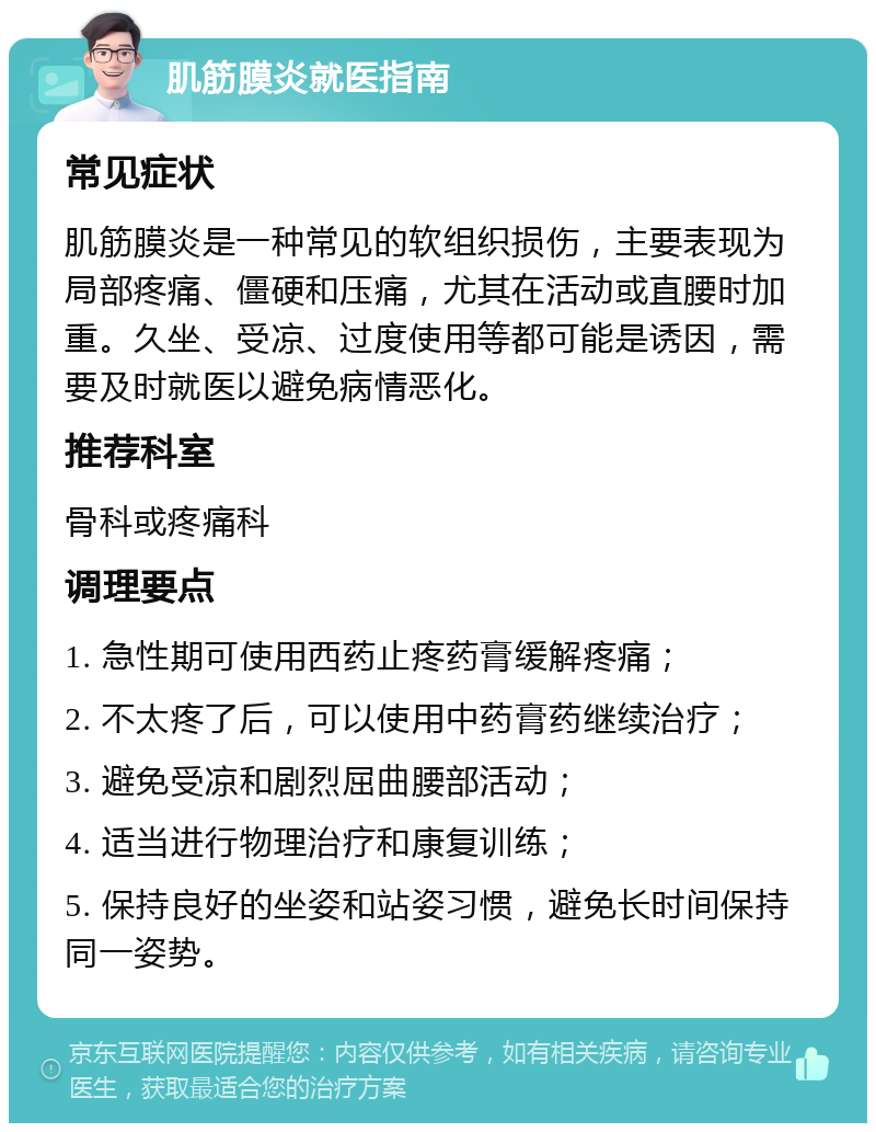 肌筋膜炎就医指南 常见症状 肌筋膜炎是一种常见的软组织损伤，主要表现为局部疼痛、僵硬和压痛，尤其在活动或直腰时加重。久坐、受凉、过度使用等都可能是诱因，需要及时就医以避免病情恶化。 推荐科室 骨科或疼痛科 调理要点 1. 急性期可使用西药止疼药膏缓解疼痛； 2. 不太疼了后，可以使用中药膏药继续治疗； 3. 避免受凉和剧烈屈曲腰部活动； 4. 适当进行物理治疗和康复训练； 5. 保持良好的坐姿和站姿习惯，避免长时间保持同一姿势。