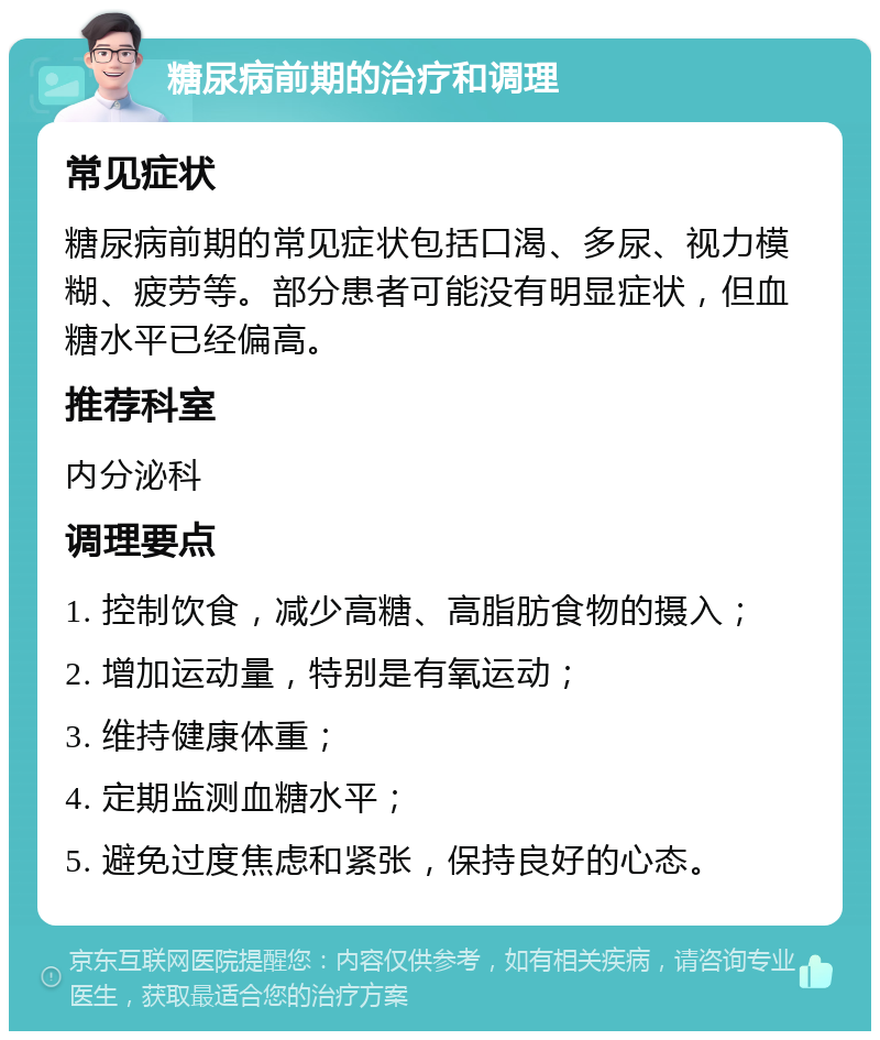 糖尿病前期的治疗和调理 常见症状 糖尿病前期的常见症状包括口渴、多尿、视力模糊、疲劳等。部分患者可能没有明显症状，但血糖水平已经偏高。 推荐科室 内分泌科 调理要点 1. 控制饮食，减少高糖、高脂肪食物的摄入； 2. 增加运动量，特别是有氧运动； 3. 维持健康体重； 4. 定期监测血糖水平； 5. 避免过度焦虑和紧张，保持良好的心态。