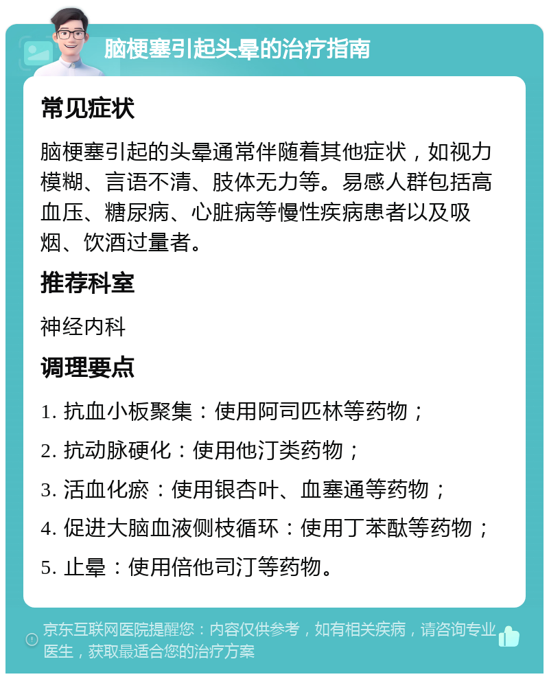 脑梗塞引起头晕的治疗指南 常见症状 脑梗塞引起的头晕通常伴随着其他症状，如视力模糊、言语不清、肢体无力等。易感人群包括高血压、糖尿病、心脏病等慢性疾病患者以及吸烟、饮酒过量者。 推荐科室 神经内科 调理要点 1. 抗血小板聚集：使用阿司匹林等药物； 2. 抗动脉硬化：使用他汀类药物； 3. 活血化瘀：使用银杏叶、血塞通等药物； 4. 促进大脑血液侧枝循环：使用丁苯酞等药物； 5. 止晕：使用倍他司汀等药物。