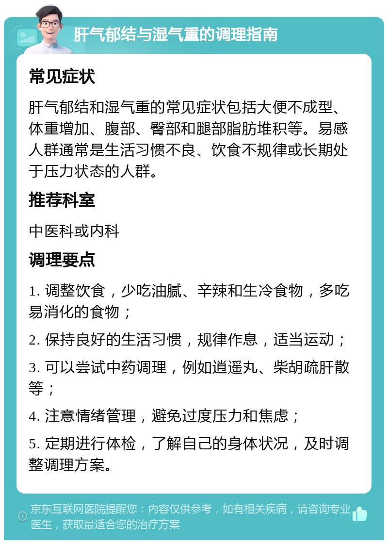 肝气郁结与湿气重的调理指南 常见症状 肝气郁结和湿气重的常见症状包括大便不成型、体重增加、腹部、臀部和腿部脂肪堆积等。易感人群通常是生活习惯不良、饮食不规律或长期处于压力状态的人群。 推荐科室 中医科或内科 调理要点 1. 调整饮食，少吃油腻、辛辣和生冷食物，多吃易消化的食物； 2. 保持良好的生活习惯，规律作息，适当运动； 3. 可以尝试中药调理，例如逍遥丸、柴胡疏肝散等； 4. 注意情绪管理，避免过度压力和焦虑； 5. 定期进行体检，了解自己的身体状况，及时调整调理方案。