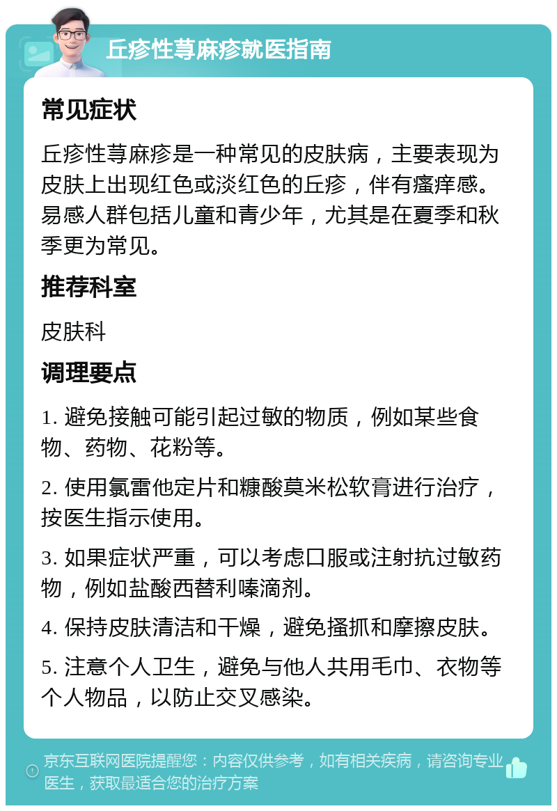 丘疹性荨麻疹就医指南 常见症状 丘疹性荨麻疹是一种常见的皮肤病，主要表现为皮肤上出现红色或淡红色的丘疹，伴有瘙痒感。易感人群包括儿童和青少年，尤其是在夏季和秋季更为常见。 推荐科室 皮肤科 调理要点 1. 避免接触可能引起过敏的物质，例如某些食物、药物、花粉等。 2. 使用氯雷他定片和糠酸莫米松软膏进行治疗，按医生指示使用。 3. 如果症状严重，可以考虑口服或注射抗过敏药物，例如盐酸西替利嗪滴剂。 4. 保持皮肤清洁和干燥，避免搔抓和摩擦皮肤。 5. 注意个人卫生，避免与他人共用毛巾、衣物等个人物品，以防止交叉感染。