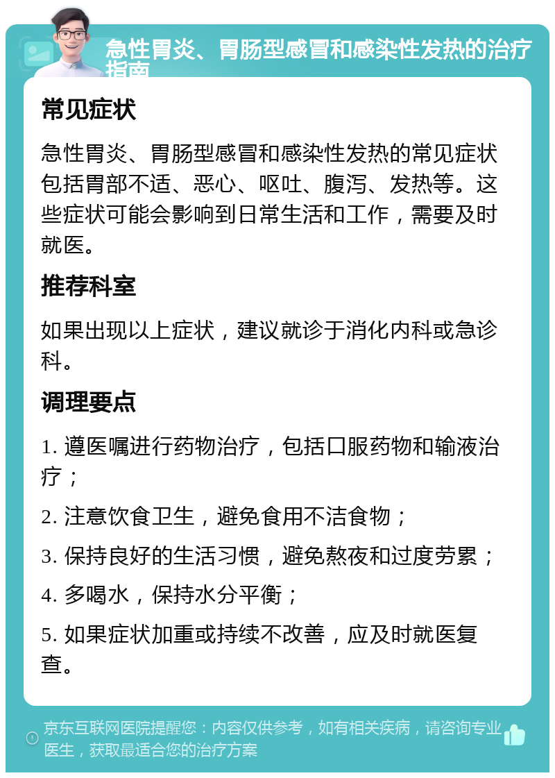 急性胃炎、胃肠型感冒和感染性发热的治疗指南 常见症状 急性胃炎、胃肠型感冒和感染性发热的常见症状包括胃部不适、恶心、呕吐、腹泻、发热等。这些症状可能会影响到日常生活和工作，需要及时就医。 推荐科室 如果出现以上症状，建议就诊于消化内科或急诊科。 调理要点 1. 遵医嘱进行药物治疗，包括口服药物和输液治疗； 2. 注意饮食卫生，避免食用不洁食物； 3. 保持良好的生活习惯，避免熬夜和过度劳累； 4. 多喝水，保持水分平衡； 5. 如果症状加重或持续不改善，应及时就医复查。