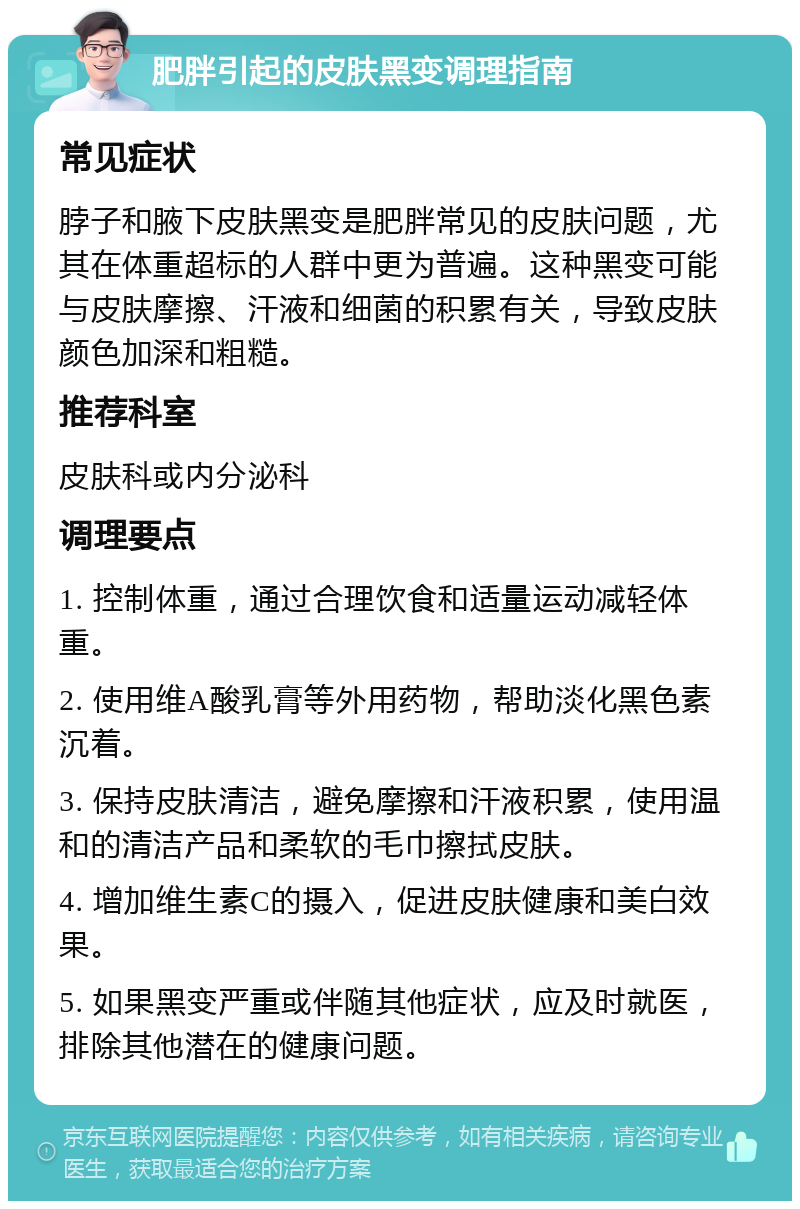 肥胖引起的皮肤黑变调理指南 常见症状 脖子和腋下皮肤黑变是肥胖常见的皮肤问题，尤其在体重超标的人群中更为普遍。这种黑变可能与皮肤摩擦、汗液和细菌的积累有关，导致皮肤颜色加深和粗糙。 推荐科室 皮肤科或内分泌科 调理要点 1. 控制体重，通过合理饮食和适量运动减轻体重。 2. 使用维A酸乳膏等外用药物，帮助淡化黑色素沉着。 3. 保持皮肤清洁，避免摩擦和汗液积累，使用温和的清洁产品和柔软的毛巾擦拭皮肤。 4. 增加维生素C的摄入，促进皮肤健康和美白效果。 5. 如果黑变严重或伴随其他症状，应及时就医，排除其他潜在的健康问题。