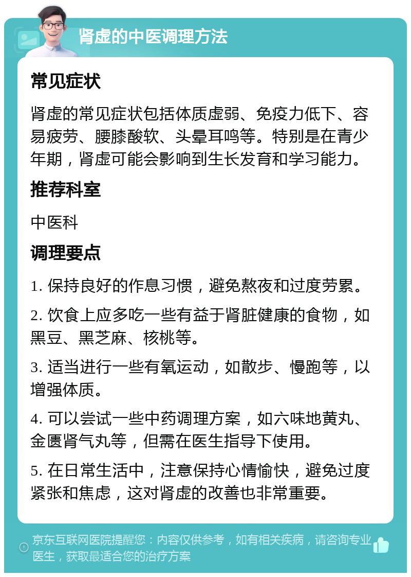 肾虚的中医调理方法 常见症状 肾虚的常见症状包括体质虚弱、免疫力低下、容易疲劳、腰膝酸软、头晕耳鸣等。特别是在青少年期，肾虚可能会影响到生长发育和学习能力。 推荐科室 中医科 调理要点 1. 保持良好的作息习惯，避免熬夜和过度劳累。 2. 饮食上应多吃一些有益于肾脏健康的食物，如黑豆、黑芝麻、核桃等。 3. 适当进行一些有氧运动，如散步、慢跑等，以增强体质。 4. 可以尝试一些中药调理方案，如六味地黄丸、金匮肾气丸等，但需在医生指导下使用。 5. 在日常生活中，注意保持心情愉快，避免过度紧张和焦虑，这对肾虚的改善也非常重要。