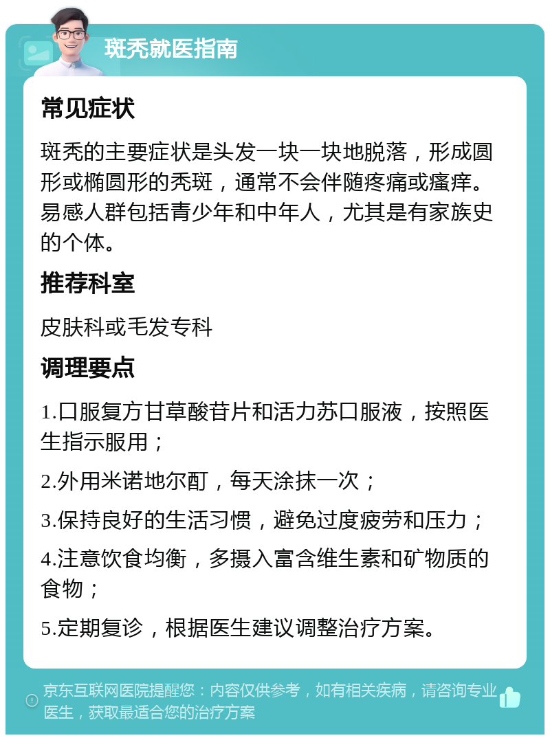 斑秃就医指南 常见症状 斑秃的主要症状是头发一块一块地脱落，形成圆形或椭圆形的秃斑，通常不会伴随疼痛或瘙痒。易感人群包括青少年和中年人，尤其是有家族史的个体。 推荐科室 皮肤科或毛发专科 调理要点 1.口服复方甘草酸苷片和活力苏口服液，按照医生指示服用； 2.外用米诺地尔酊，每天涂抹一次； 3.保持良好的生活习惯，避免过度疲劳和压力； 4.注意饮食均衡，多摄入富含维生素和矿物质的食物； 5.定期复诊，根据医生建议调整治疗方案。