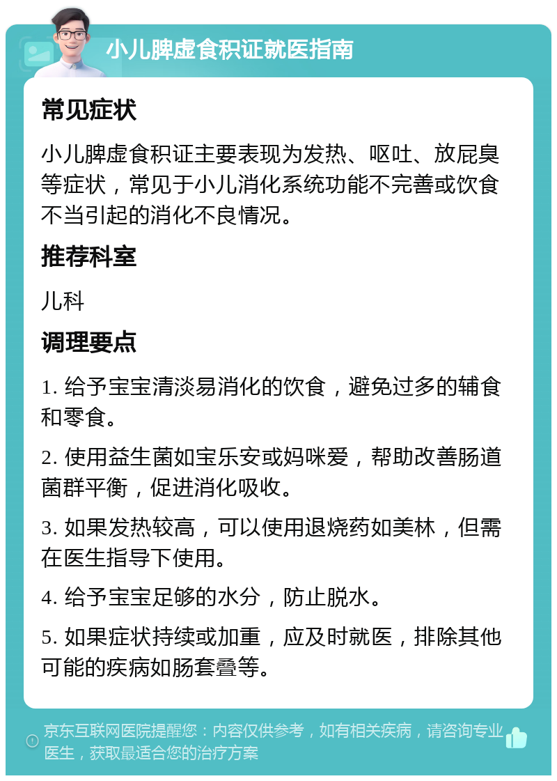 小儿脾虚食积证就医指南 常见症状 小儿脾虚食积证主要表现为发热、呕吐、放屁臭等症状，常见于小儿消化系统功能不完善或饮食不当引起的消化不良情况。 推荐科室 儿科 调理要点 1. 给予宝宝清淡易消化的饮食，避免过多的辅食和零食。 2. 使用益生菌如宝乐安或妈咪爱，帮助改善肠道菌群平衡，促进消化吸收。 3. 如果发热较高，可以使用退烧药如美林，但需在医生指导下使用。 4. 给予宝宝足够的水分，防止脱水。 5. 如果症状持续或加重，应及时就医，排除其他可能的疾病如肠套叠等。