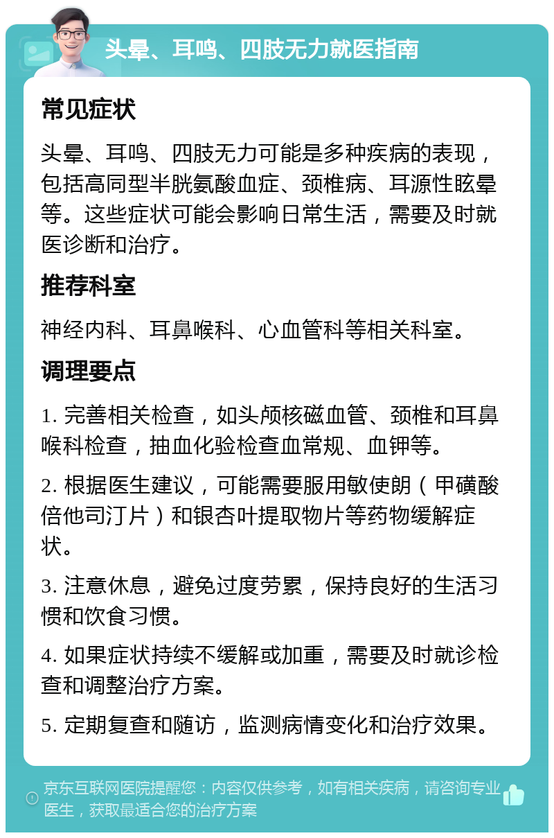 头晕、耳鸣、四肢无力就医指南 常见症状 头晕、耳鸣、四肢无力可能是多种疾病的表现，包括高同型半胱氨酸血症、颈椎病、耳源性眩晕等。这些症状可能会影响日常生活，需要及时就医诊断和治疗。 推荐科室 神经内科、耳鼻喉科、心血管科等相关科室。 调理要点 1. 完善相关检查，如头颅核磁血管、颈椎和耳鼻喉科检查，抽血化验检查血常规、血钾等。 2. 根据医生建议，可能需要服用敏使朗（甲磺酸倍他司汀片）和银杏叶提取物片等药物缓解症状。 3. 注意休息，避免过度劳累，保持良好的生活习惯和饮食习惯。 4. 如果症状持续不缓解或加重，需要及时就诊检查和调整治疗方案。 5. 定期复查和随访，监测病情变化和治疗效果。