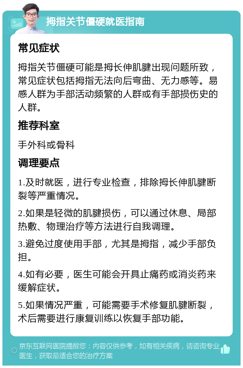 拇指关节僵硬就医指南 常见症状 拇指关节僵硬可能是拇长伸肌腱出现问题所致，常见症状包括拇指无法向后弯曲、无力感等。易感人群为手部活动频繁的人群或有手部损伤史的人群。 推荐科室 手外科或骨科 调理要点 1.及时就医，进行专业检查，排除拇长伸肌腱断裂等严重情况。 2.如果是轻微的肌腱损伤，可以通过休息、局部热敷、物理治疗等方法进行自我调理。 3.避免过度使用手部，尤其是拇指，减少手部负担。 4.如有必要，医生可能会开具止痛药或消炎药来缓解症状。 5.如果情况严重，可能需要手术修复肌腱断裂，术后需要进行康复训练以恢复手部功能。