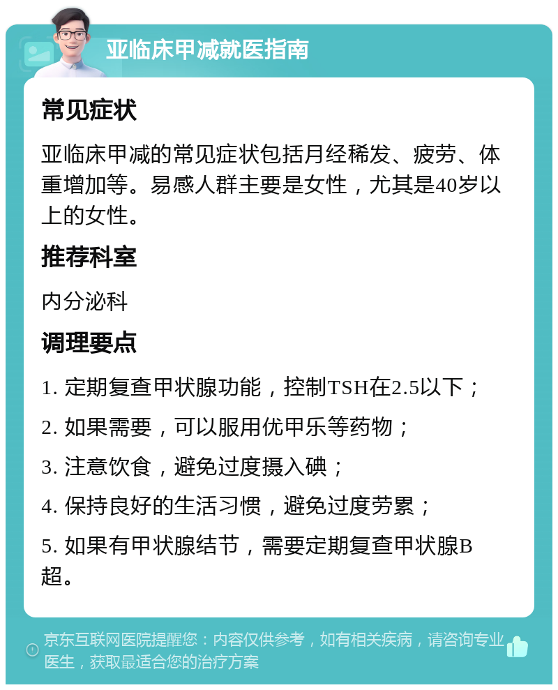 亚临床甲减就医指南 常见症状 亚临床甲减的常见症状包括月经稀发、疲劳、体重增加等。易感人群主要是女性，尤其是40岁以上的女性。 推荐科室 内分泌科 调理要点 1. 定期复查甲状腺功能，控制TSH在2.5以下； 2. 如果需要，可以服用优甲乐等药物； 3. 注意饮食，避免过度摄入碘； 4. 保持良好的生活习惯，避免过度劳累； 5. 如果有甲状腺结节，需要定期复查甲状腺B超。