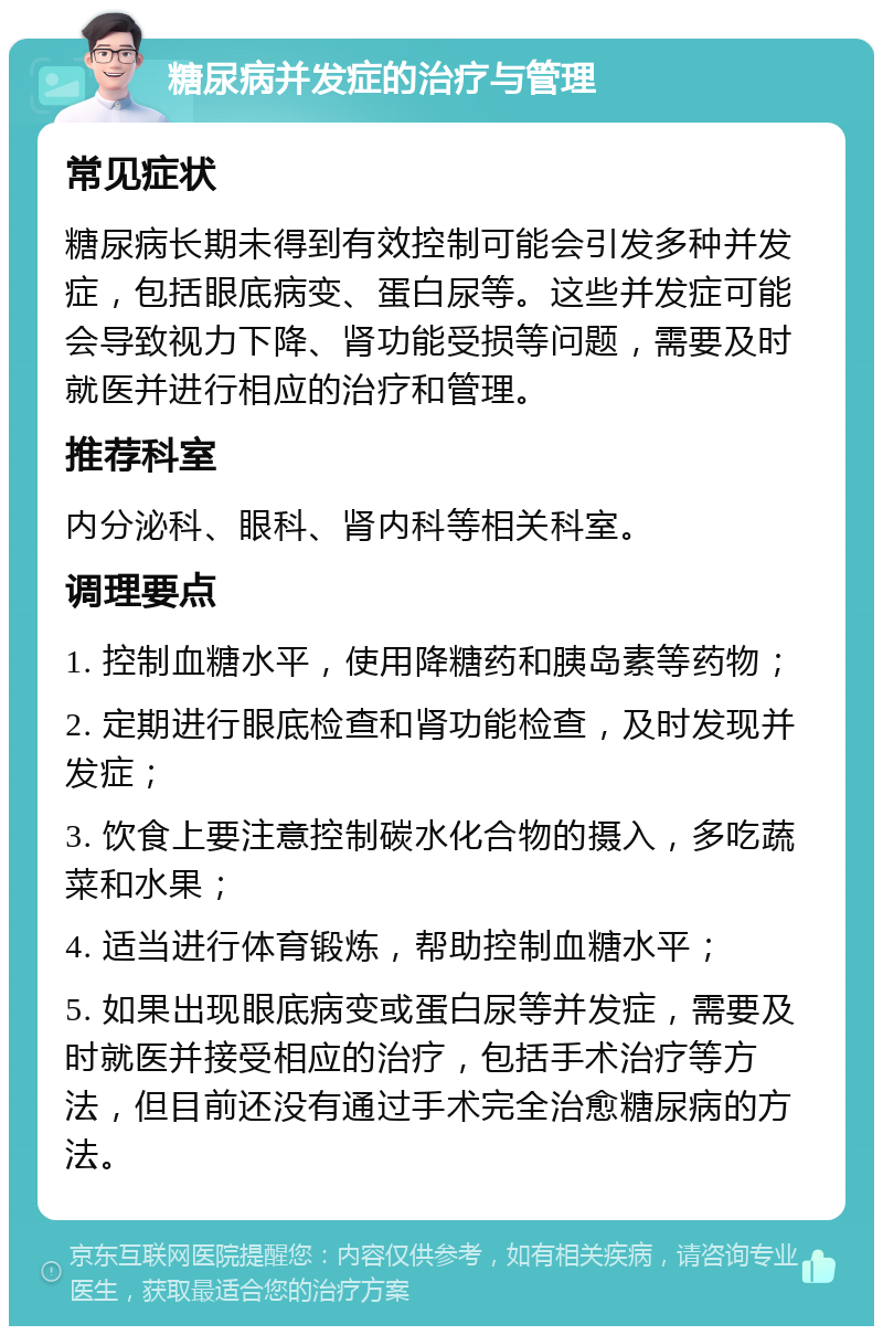 糖尿病并发症的治疗与管理 常见症状 糖尿病长期未得到有效控制可能会引发多种并发症，包括眼底病变、蛋白尿等。这些并发症可能会导致视力下降、肾功能受损等问题，需要及时就医并进行相应的治疗和管理。 推荐科室 内分泌科、眼科、肾内科等相关科室。 调理要点 1. 控制血糖水平，使用降糖药和胰岛素等药物； 2. 定期进行眼底检查和肾功能检查，及时发现并发症； 3. 饮食上要注意控制碳水化合物的摄入，多吃蔬菜和水果； 4. 适当进行体育锻炼，帮助控制血糖水平； 5. 如果出现眼底病变或蛋白尿等并发症，需要及时就医并接受相应的治疗，包括手术治疗等方法，但目前还没有通过手术完全治愈糖尿病的方法。