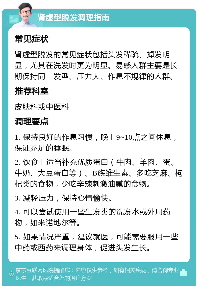 肾虚型脱发调理指南 常见症状 肾虚型脱发的常见症状包括头发稀疏、掉发明显，尤其在洗发时更为明显。易感人群主要是长期保持同一发型、压力大、作息不规律的人群。 推荐科室 皮肤科或中医科 调理要点 1. 保持良好的作息习惯，晚上9~10点之间休息，保证充足的睡眠。 2. 饮食上适当补充优质蛋白（牛肉、羊肉、蛋、牛奶、大豆蛋白等）、B族维生素、多吃芝麻、枸杞类的食物，少吃辛辣刺激油腻的食物。 3. 减轻压力，保持心情愉快。 4. 可以尝试使用一些生发类的洗发水或外用药物，如米诺地尔等。 5. 如果情况严重，建议就医，可能需要服用一些中药或西药来调理身体，促进头发生长。