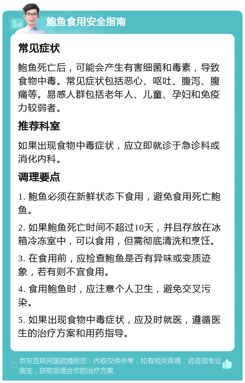 鲍鱼食用安全指南 常见症状 鲍鱼死亡后，可能会产生有害细菌和毒素，导致食物中毒。常见症状包括恶心、呕吐、腹泻、腹痛等。易感人群包括老年人、儿童、孕妇和免疫力较弱者。 推荐科室 如果出现食物中毒症状，应立即就诊于急诊科或消化内科。 调理要点 1. 鲍鱼必须在新鲜状态下食用，避免食用死亡鲍鱼。 2. 如果鲍鱼死亡时间不超过10天，并且存放在冰箱冷冻室中，可以食用，但需彻底清洗和烹饪。 3. 在食用前，应检查鲍鱼是否有异味或变质迹象，若有则不宜食用。 4. 食用鲍鱼时，应注意个人卫生，避免交叉污染。 5. 如果出现食物中毒症状，应及时就医，遵循医生的治疗方案和用药指导。