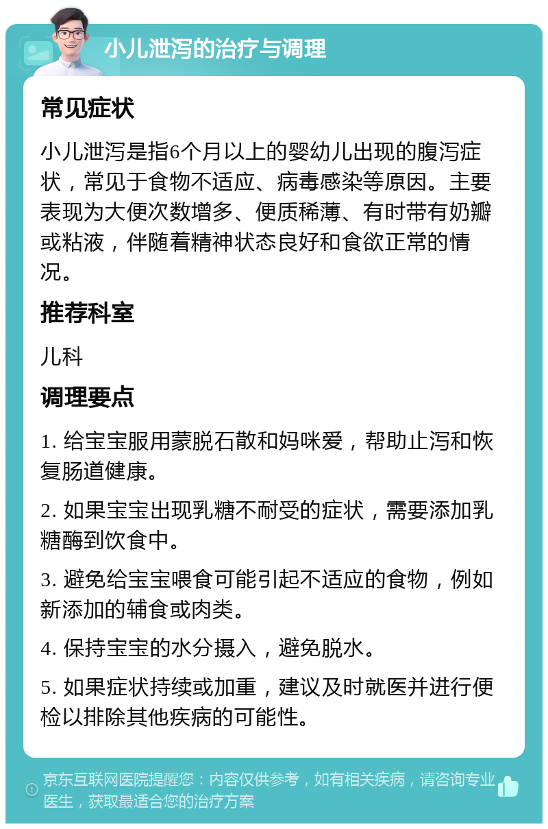 小儿泄泻的治疗与调理 常见症状 小儿泄泻是指6个月以上的婴幼儿出现的腹泻症状，常见于食物不适应、病毒感染等原因。主要表现为大便次数增多、便质稀薄、有时带有奶瓣或粘液，伴随着精神状态良好和食欲正常的情况。 推荐科室 儿科 调理要点 1. 给宝宝服用蒙脱石散和妈咪爱，帮助止泻和恢复肠道健康。 2. 如果宝宝出现乳糖不耐受的症状，需要添加乳糖酶到饮食中。 3. 避免给宝宝喂食可能引起不适应的食物，例如新添加的辅食或肉类。 4. 保持宝宝的水分摄入，避免脱水。 5. 如果症状持续或加重，建议及时就医并进行便检以排除其他疾病的可能性。