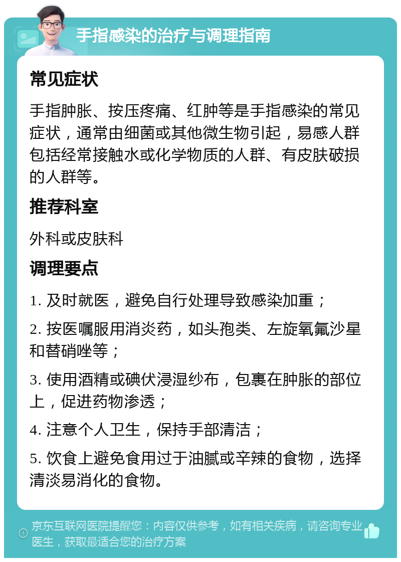 手指感染的治疗与调理指南 常见症状 手指肿胀、按压疼痛、红肿等是手指感染的常见症状，通常由细菌或其他微生物引起，易感人群包括经常接触水或化学物质的人群、有皮肤破损的人群等。 推荐科室 外科或皮肤科 调理要点 1. 及时就医，避免自行处理导致感染加重； 2. 按医嘱服用消炎药，如头孢类、左旋氧氟沙星和替硝唑等； 3. 使用酒精或碘伏浸湿纱布，包裹在肿胀的部位上，促进药物渗透； 4. 注意个人卫生，保持手部清洁； 5. 饮食上避免食用过于油腻或辛辣的食物，选择清淡易消化的食物。