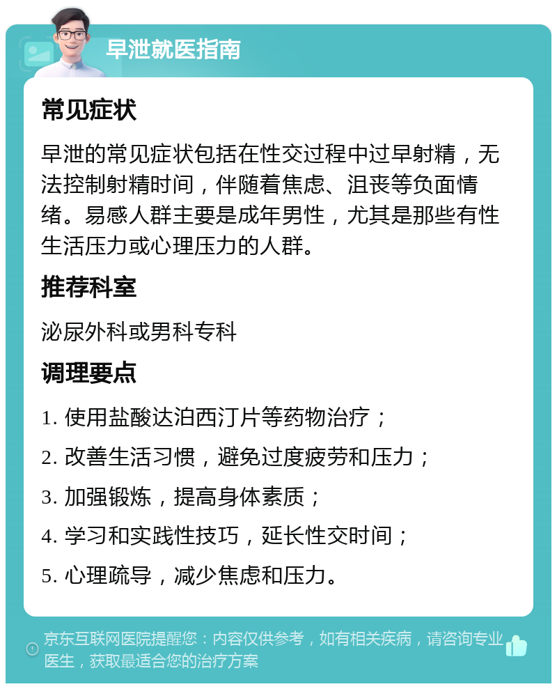 早泄就医指南 常见症状 早泄的常见症状包括在性交过程中过早射精，无法控制射精时间，伴随着焦虑、沮丧等负面情绪。易感人群主要是成年男性，尤其是那些有性生活压力或心理压力的人群。 推荐科室 泌尿外科或男科专科 调理要点 1. 使用盐酸达泊西汀片等药物治疗； 2. 改善生活习惯，避免过度疲劳和压力； 3. 加强锻炼，提高身体素质； 4. 学习和实践性技巧，延长性交时间； 5. 心理疏导，减少焦虑和压力。