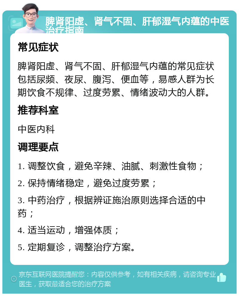 脾肾阳虚、肾气不固、肝郁湿气内蕴的中医治疗指南 常见症状 脾肾阳虚、肾气不固、肝郁湿气内蕴的常见症状包括尿频、夜尿、腹泻、便血等，易感人群为长期饮食不规律、过度劳累、情绪波动大的人群。 推荐科室 中医内科 调理要点 1. 调整饮食，避免辛辣、油腻、刺激性食物； 2. 保持情绪稳定，避免过度劳累； 3. 中药治疗，根据辨证施治原则选择合适的中药； 4. 适当运动，增强体质； 5. 定期复诊，调整治疗方案。