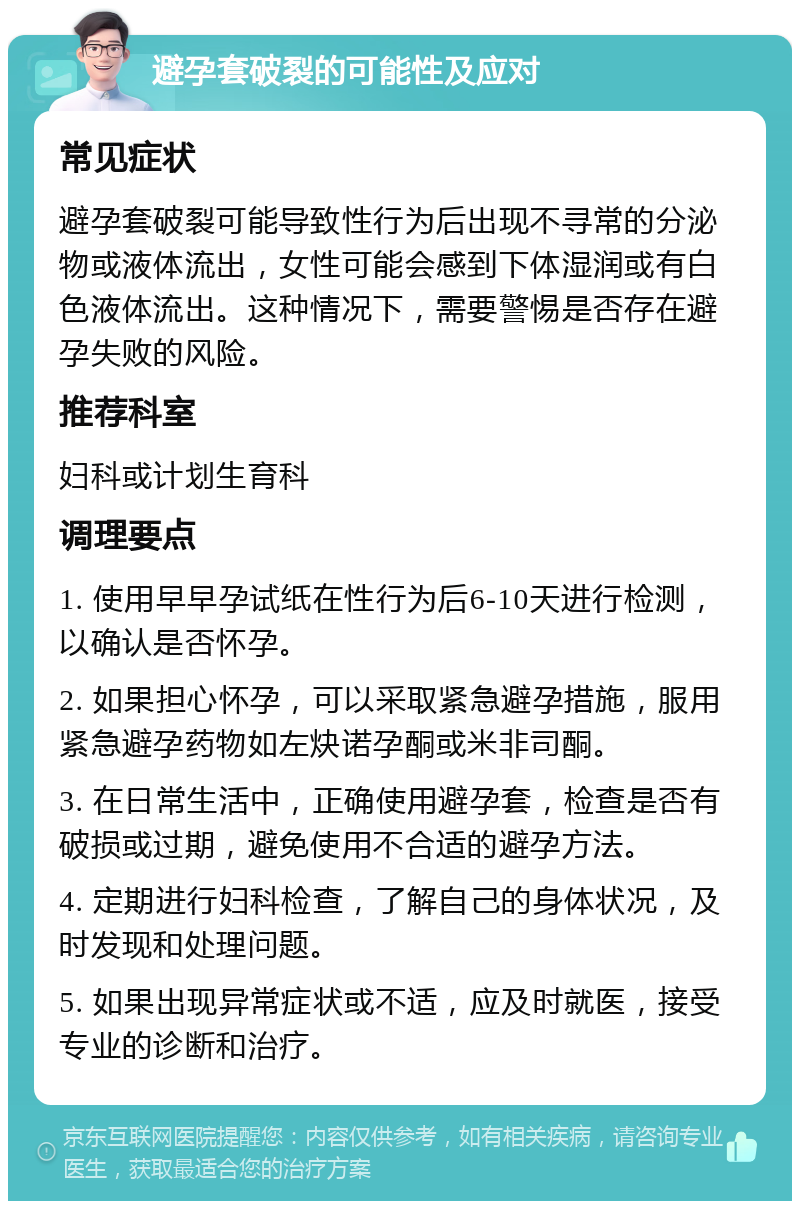 避孕套破裂的可能性及应对 常见症状 避孕套破裂可能导致性行为后出现不寻常的分泌物或液体流出，女性可能会感到下体湿润或有白色液体流出。这种情况下，需要警惕是否存在避孕失败的风险。 推荐科室 妇科或计划生育科 调理要点 1. 使用早早孕试纸在性行为后6-10天进行检测，以确认是否怀孕。 2. 如果担心怀孕，可以采取紧急避孕措施，服用紧急避孕药物如左炔诺孕酮或米非司酮。 3. 在日常生活中，正确使用避孕套，检查是否有破损或过期，避免使用不合适的避孕方法。 4. 定期进行妇科检查，了解自己的身体状况，及时发现和处理问题。 5. 如果出现异常症状或不适，应及时就医，接受专业的诊断和治疗。