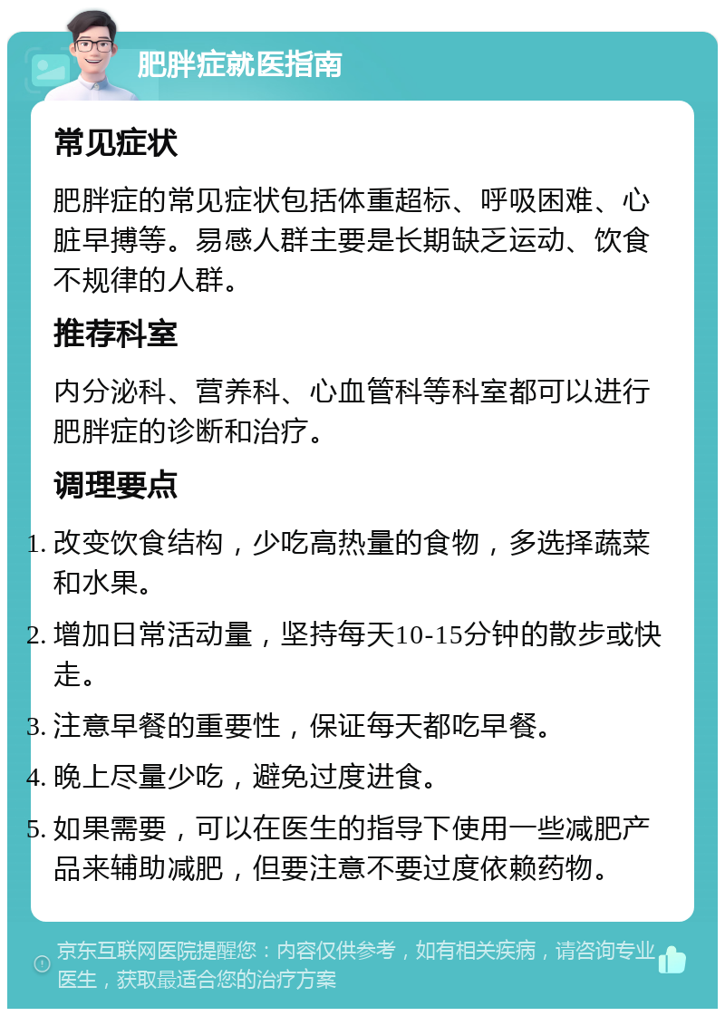 肥胖症就医指南 常见症状 肥胖症的常见症状包括体重超标、呼吸困难、心脏早搏等。易感人群主要是长期缺乏运动、饮食不规律的人群。 推荐科室 内分泌科、营养科、心血管科等科室都可以进行肥胖症的诊断和治疗。 调理要点 改变饮食结构，少吃高热量的食物，多选择蔬菜和水果。 增加日常活动量，坚持每天10-15分钟的散步或快走。 注意早餐的重要性，保证每天都吃早餐。 晚上尽量少吃，避免过度进食。 如果需要，可以在医生的指导下使用一些减肥产品来辅助减肥，但要注意不要过度依赖药物。