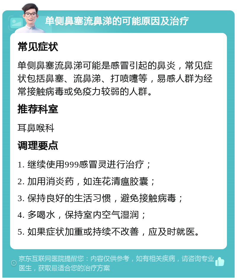 单侧鼻塞流鼻涕的可能原因及治疗 常见症状 单侧鼻塞流鼻涕可能是感冒引起的鼻炎，常见症状包括鼻塞、流鼻涕、打喷嚏等，易感人群为经常接触病毒或免疫力较弱的人群。 推荐科室 耳鼻喉科 调理要点 1. 继续使用999感冒灵进行治疗； 2. 加用消炎药，如连花清瘟胶囊； 3. 保持良好的生活习惯，避免接触病毒； 4. 多喝水，保持室内空气湿润； 5. 如果症状加重或持续不改善，应及时就医。