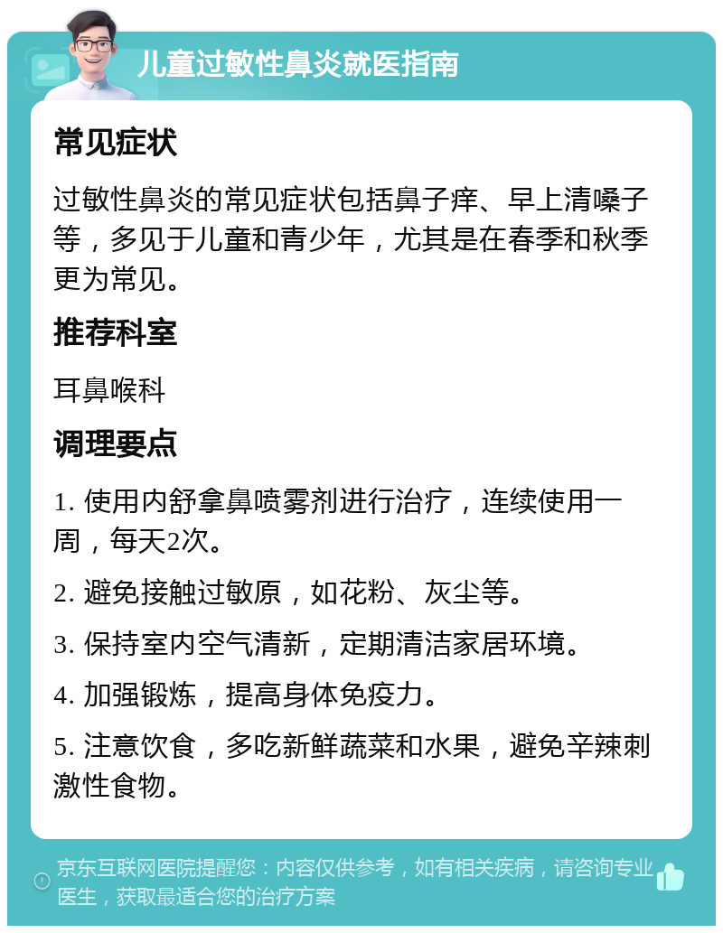 儿童过敏性鼻炎就医指南 常见症状 过敏性鼻炎的常见症状包括鼻子痒、早上清嗓子等，多见于儿童和青少年，尤其是在春季和秋季更为常见。 推荐科室 耳鼻喉科 调理要点 1. 使用内舒拿鼻喷雾剂进行治疗，连续使用一周，每天2次。 2. 避免接触过敏原，如花粉、灰尘等。 3. 保持室内空气清新，定期清洁家居环境。 4. 加强锻炼，提高身体免疫力。 5. 注意饮食，多吃新鲜蔬菜和水果，避免辛辣刺激性食物。