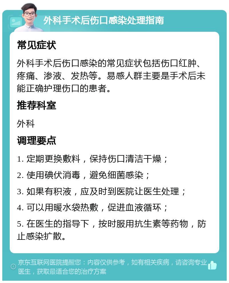 外科手术后伤口感染处理指南 常见症状 外科手术后伤口感染的常见症状包括伤口红肿、疼痛、渗液、发热等。易感人群主要是手术后未能正确护理伤口的患者。 推荐科室 外科 调理要点 1. 定期更换敷料，保持伤口清洁干燥； 2. 使用碘伏消毒，避免细菌感染； 3. 如果有积液，应及时到医院让医生处理； 4. 可以用暖水袋热敷，促进血液循环； 5. 在医生的指导下，按时服用抗生素等药物，防止感染扩散。