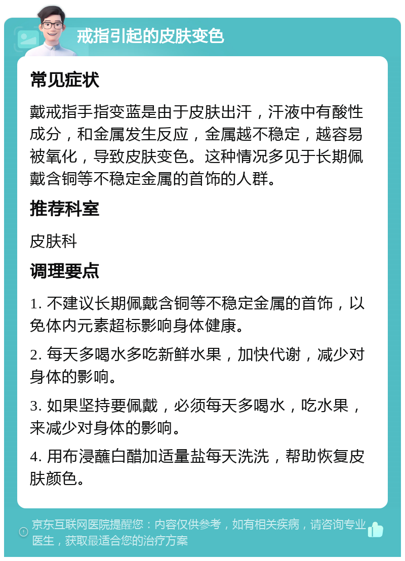 戒指引起的皮肤变色 常见症状 戴戒指手指变蓝是由于皮肤出汗，汗液中有酸性成分，和金属发生反应，金属越不稳定，越容易被氧化，导致皮肤变色。这种情况多见于长期佩戴含铜等不稳定金属的首饰的人群。 推荐科室 皮肤科 调理要点 1. 不建议长期佩戴含铜等不稳定金属的首饰，以免体内元素超标影响身体健康。 2. 每天多喝水多吃新鲜水果，加快代谢，减少对身体的影响。 3. 如果坚持要佩戴，必须每天多喝水，吃水果，来减少对身体的影响。 4. 用布浸蘸白醋加适量盐每天洗洗，帮助恢复皮肤颜色。