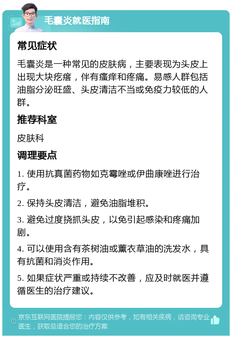 毛囊炎就医指南 常见症状 毛囊炎是一种常见的皮肤病，主要表现为头皮上出现大块疙瘩，伴有瘙痒和疼痛。易感人群包括油脂分泌旺盛、头皮清洁不当或免疫力较低的人群。 推荐科室 皮肤科 调理要点 1. 使用抗真菌药物如克霉唑或伊曲康唑进行治疗。 2. 保持头皮清洁，避免油脂堆积。 3. 避免过度挠抓头皮，以免引起感染和疼痛加剧。 4. 可以使用含有茶树油或薰衣草油的洗发水，具有抗菌和消炎作用。 5. 如果症状严重或持续不改善，应及时就医并遵循医生的治疗建议。