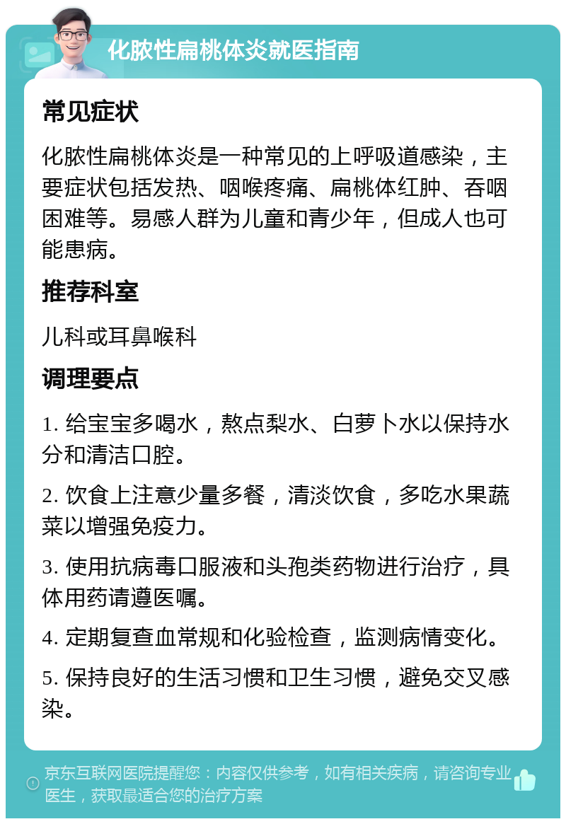 化脓性扁桃体炎就医指南 常见症状 化脓性扁桃体炎是一种常见的上呼吸道感染，主要症状包括发热、咽喉疼痛、扁桃体红肿、吞咽困难等。易感人群为儿童和青少年，但成人也可能患病。 推荐科室 儿科或耳鼻喉科 调理要点 1. 给宝宝多喝水，熬点梨水、白萝卜水以保持水分和清洁口腔。 2. 饮食上注意少量多餐，清淡饮食，多吃水果蔬菜以增强免疫力。 3. 使用抗病毒口服液和头孢类药物进行治疗，具体用药请遵医嘱。 4. 定期复查血常规和化验检查，监测病情变化。 5. 保持良好的生活习惯和卫生习惯，避免交叉感染。