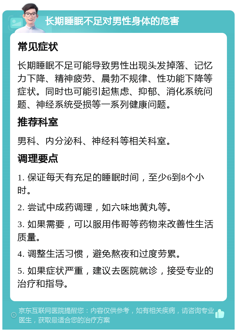 长期睡眠不足对男性身体的危害 常见症状 长期睡眠不足可能导致男性出现头发掉落、记忆力下降、精神疲劳、晨勃不规律、性功能下降等症状。同时也可能引起焦虑、抑郁、消化系统问题、神经系统受损等一系列健康问题。 推荐科室 男科、内分泌科、神经科等相关科室。 调理要点 1. 保证每天有充足的睡眠时间，至少6到8个小时。 2. 尝试中成药调理，如六味地黄丸等。 3. 如果需要，可以服用伟哥等药物来改善性生活质量。 4. 调整生活习惯，避免熬夜和过度劳累。 5. 如果症状严重，建议去医院就诊，接受专业的治疗和指导。